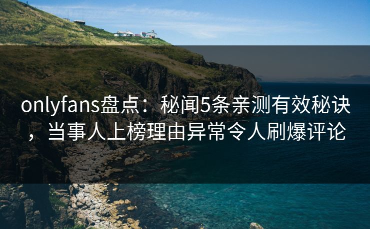 onlyfans盘点：秘闻5条亲测有效秘诀，当事人上榜理由异常令人刷爆评论