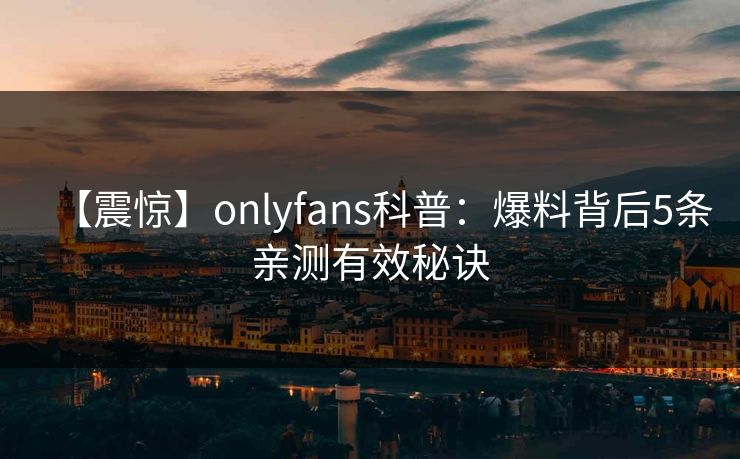 【震惊】onlyfans科普：爆料背后5条亲测有效秘诀
