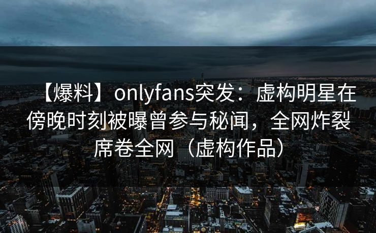 【爆料】onlyfans突发：虚构明星在傍晚时刻被曝曾参与秘闻，全网炸裂席卷全网（虚构作品）