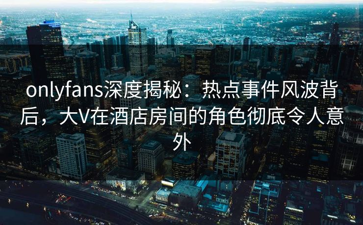 onlyfans深度揭秘：热点事件风波背后，大V在酒店房间的角色彻底令人意外