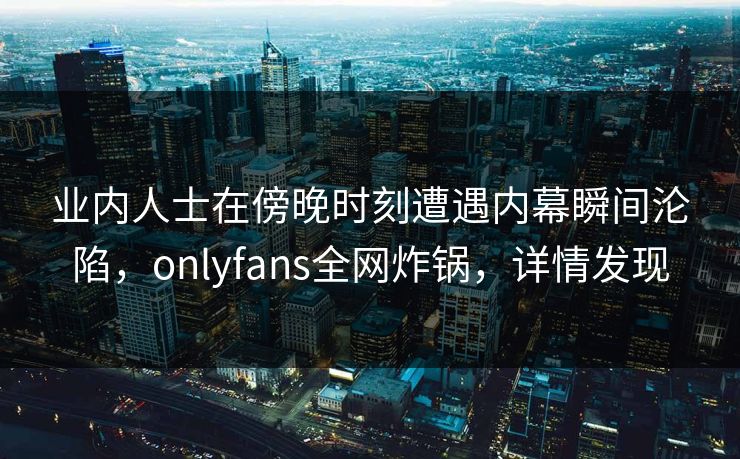业内人士在傍晚时刻遭遇内幕瞬间沦陷，onlyfans全网炸锅，详情发现