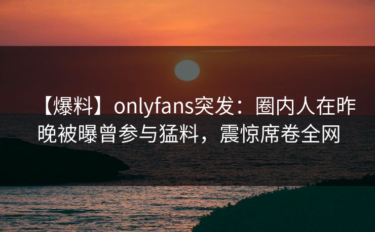 【爆料】onlyfans突发：圈内人在昨晚被曝曾参与猛料，震惊席卷全网