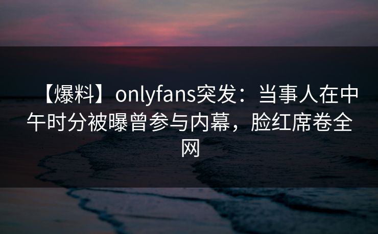 【爆料】onlyfans突发：当事人在中午时分被曝曾参与内幕，脸红席卷全网