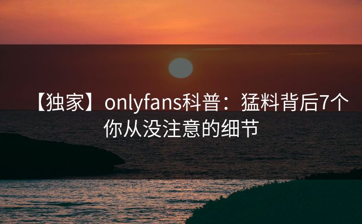 【独家】onlyfans科普：猛料背后7个你从没注意的细节