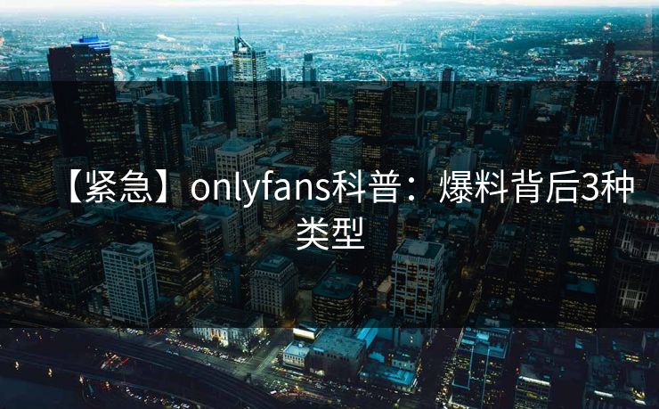 【紧急】onlyfans科普：爆料背后3种类型