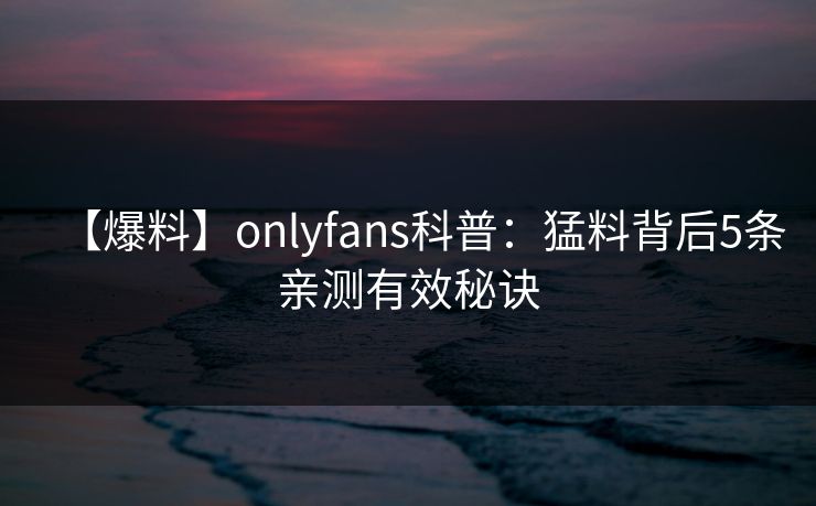 【爆料】onlyfans科普：猛料背后5条亲测有效秘诀