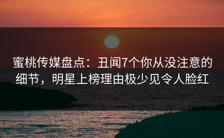 蜜桃传媒盘点：丑闻7个你从没注意的细节，明星上榜理由极少见令人脸红