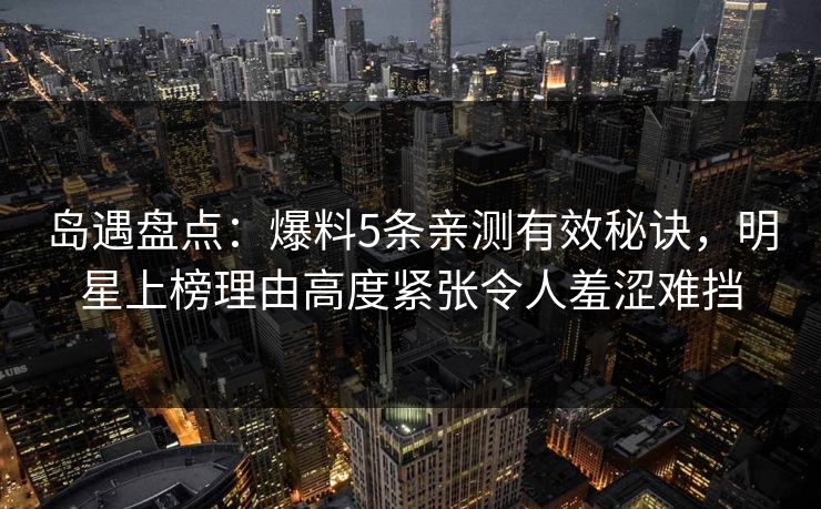 岛遇盘点：爆料5条亲测有效秘诀，明星上榜理由高度紧张令人羞涩难挡