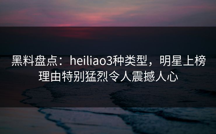 黑料盘点：heiliao3种类型，明星上榜理由特别猛烈令人震撼人心