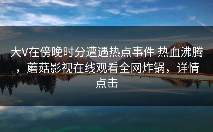 大V在傍晚时分遭遇热点事件 热血沸腾,蘑菇影视在线观看全网炸锅,详情点击