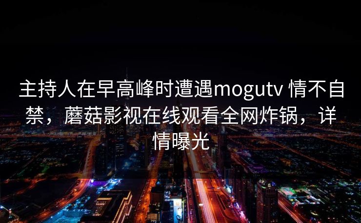 主持人在早高峰时遭遇mogutv 情不自禁,蘑菇影视在线观看全网炸锅,详情曝光