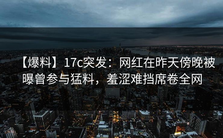 【爆料】17c突发:网红在昨天傍晚被曝曾参与猛料,羞涩难挡席卷全网