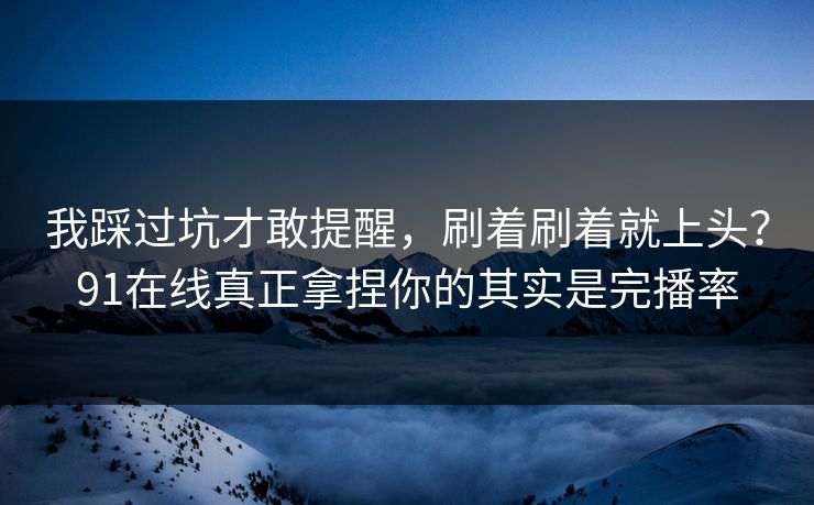 我踩过坑才敢提醒，刷着刷着就上头？91在线真正拿捏你的其实是完播率
