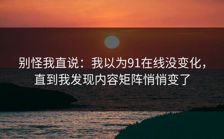 别怪我直说:我以为91在线没变化,直到我发现内容矩阵悄悄变了 别怪我直说:我以为91在线没变化,直到我发现内容矩阵悄悄变了