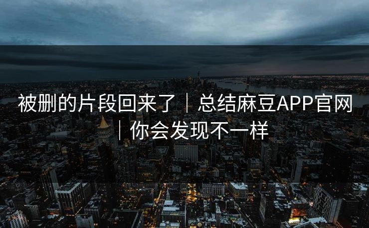 被删的片段回来了｜总结麻豆APP官网｜你会发现不一样