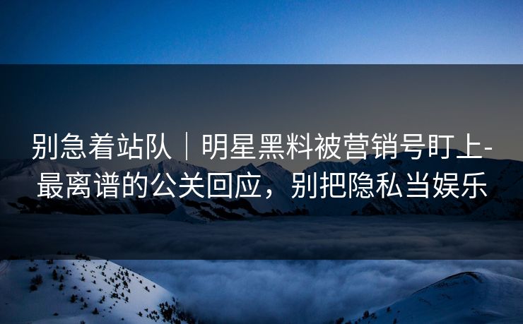 别急着站队｜明星黑料被营销号盯上-最离谱的公关回应，别把隐私当娱乐