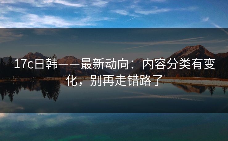17c日韩——最新动向:内容分类有变化,别再走错路了 17c日韩——最新动向:内容分类有变化,别再走错路了