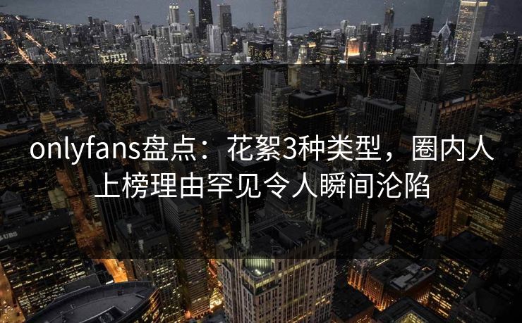 onlyfans盘点：花絮3种类型，圈内人上榜理由罕见令人瞬间沦陷