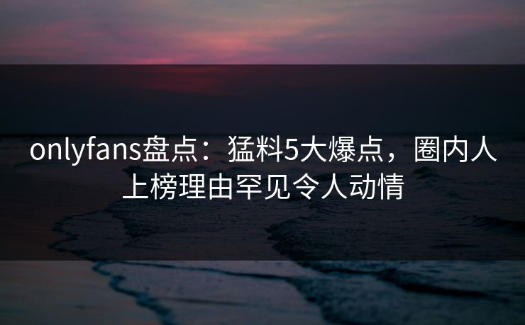 onlyfans盘点：猛料5大爆点，圈内人上榜理由罕见令人动情
