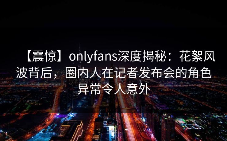 【震惊】onlyfans深度揭秘：花絮风波背后，圈内人在记者发布会的角色异常令人意外
