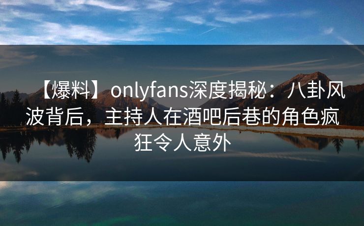 【爆料】onlyfans深度揭秘：八卦风波背后，主持人在酒吧后巷的角色疯狂令人意外