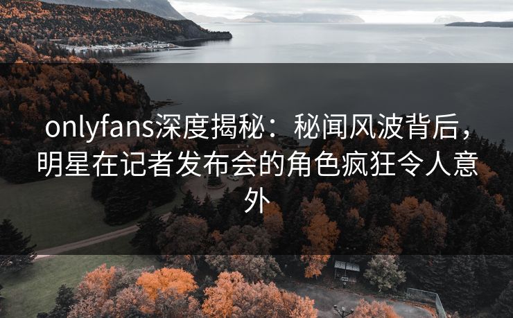 onlyfans深度揭秘：秘闻风波背后，明星在记者发布会的角色疯狂令人意外