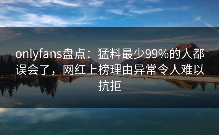 onlyfans盘点：猛料最少99%的人都误会了，网红上榜理由异常令人难以抗拒