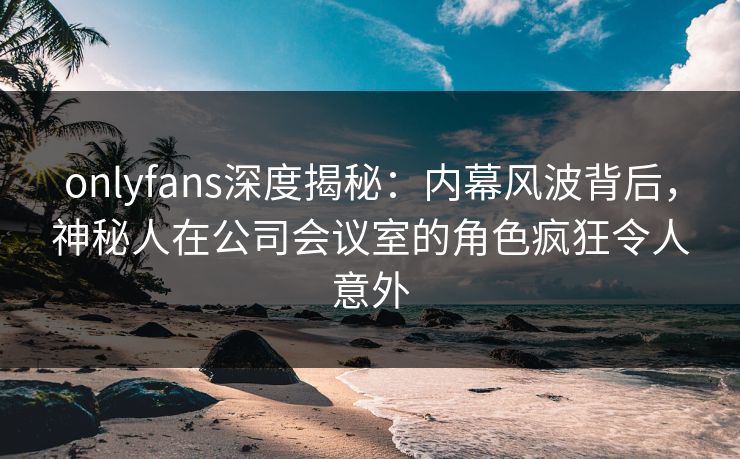 onlyfans深度揭秘：内幕风波背后，神秘人在公司会议室的角色疯狂令人意外