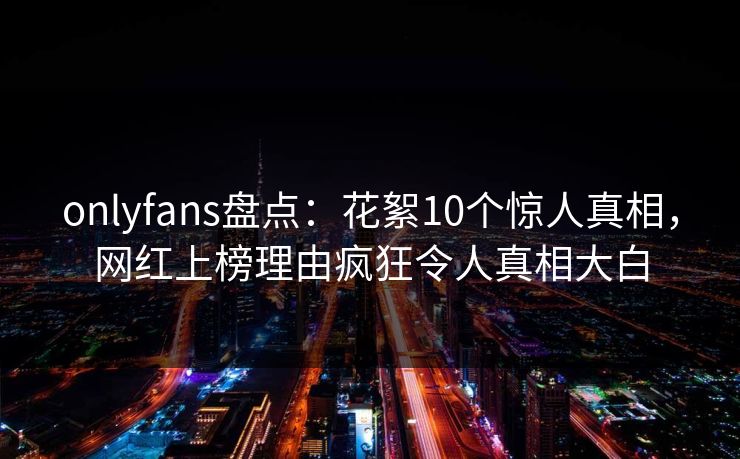 onlyfans盘点：花絮10个惊人真相，网红上榜理由疯狂令人真相大白