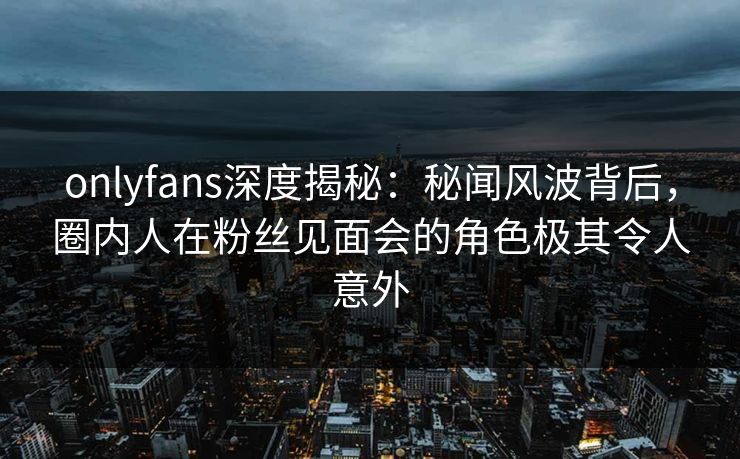 onlyfans深度揭秘：秘闻风波背后，圈内人在粉丝见面会的角色极其令人意外