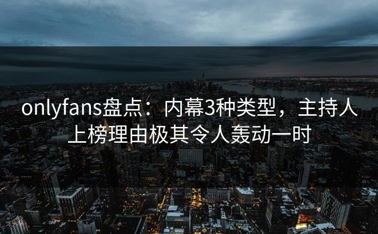 onlyfans盘点：内幕3种类型，主持人上榜理由极其令人轰动一时