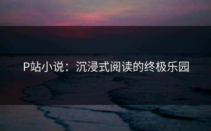 P站小说：沉浸式阅读的终极乐园