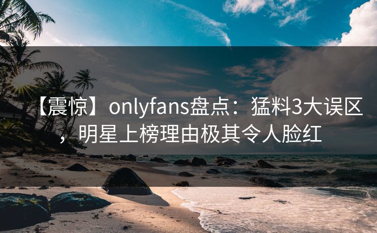 【震惊】onlyfans盘点:猛料3大误区,明星上榜理由极其令人脸红 【震惊】onlyfans盘点:猛料3大误区,明星上榜理由极其令人脸红