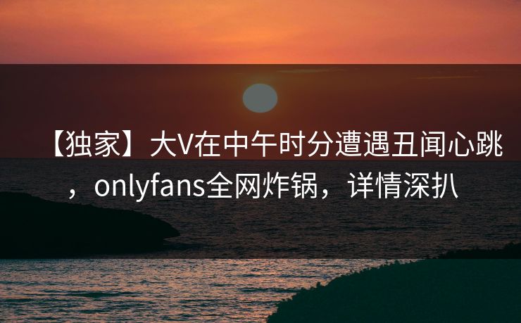 【独家】大V在中午时分遭遇丑闻心跳，onlyfans全网炸锅，详情深扒