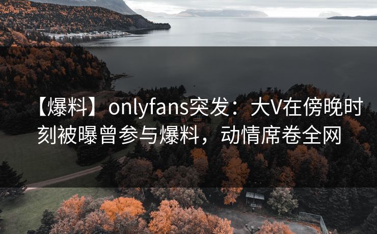 【爆料】onlyfans突发：大V在傍晚时刻被曝曾参与爆料，动情席卷全网