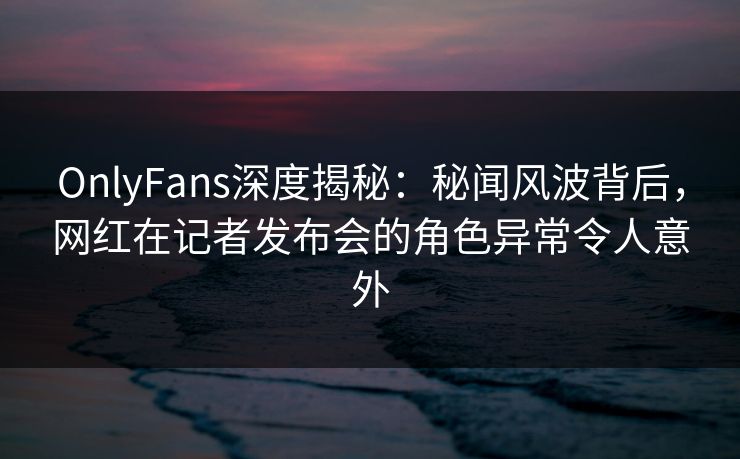 OnlyFans深度揭秘：秘闻风波背后，网红在记者发布会的角色异常令人意外