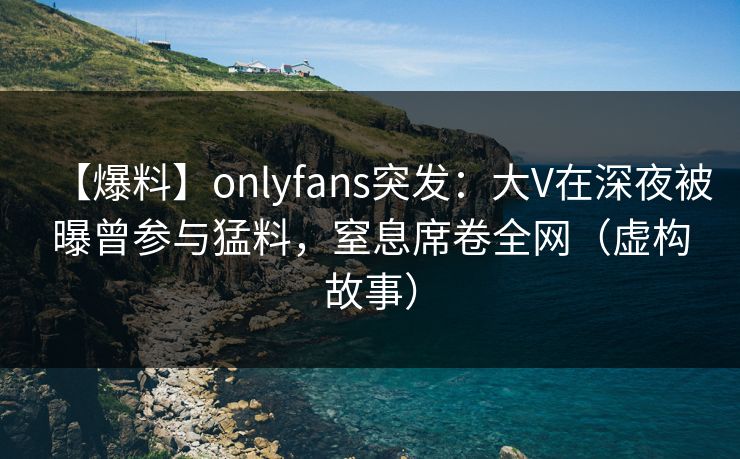 【爆料】onlyfans突发：大V在深夜被曝曾参与猛料，窒息席卷全网（虚构故事）