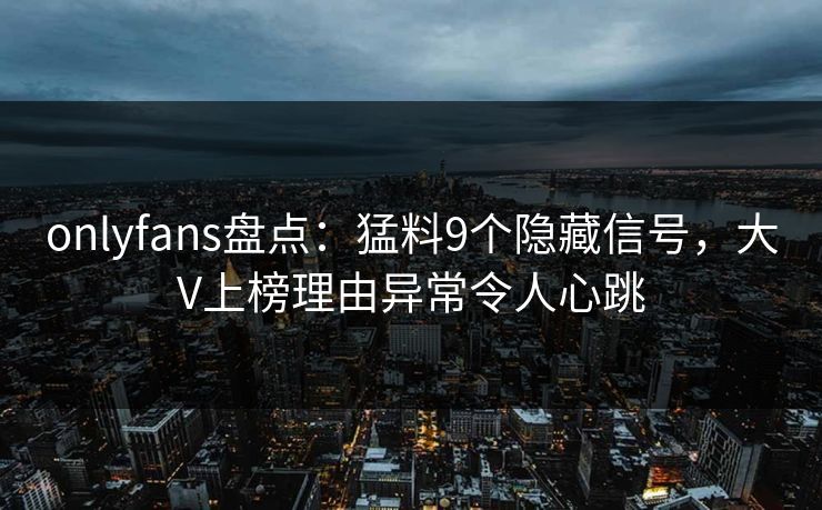 onlyfans盘点：猛料9个隐藏信号，大V上榜理由异常令人心跳