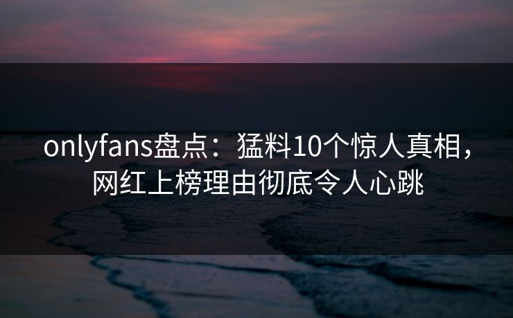onlyfans盘点：猛料10个惊人真相，网红上榜理由彻底令人心跳
