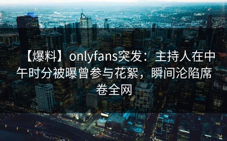 【爆料】onlyfans突发：主持人在中午时分被曝曾参与花絮，瞬间沦陷席卷全网