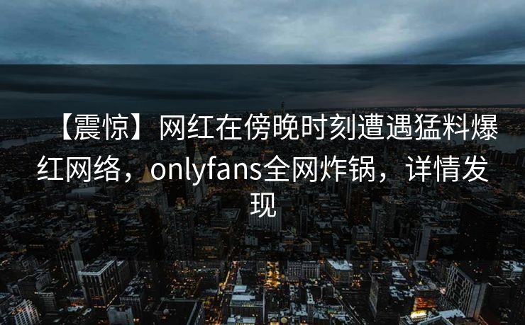 【震惊】网红在傍晚时刻遭遇猛料爆红网络，onlyfans全网炸锅，详情发现
