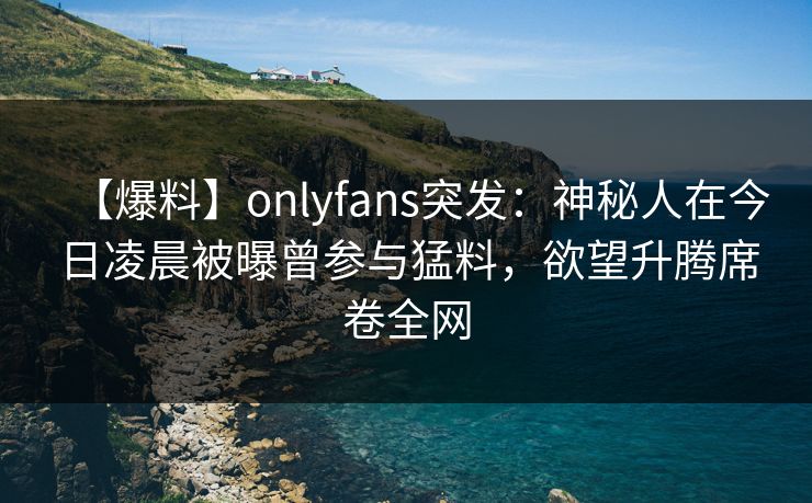 【爆料】onlyfans突发：神秘人在今日凌晨被曝曾参与猛料，欲望升腾席卷全网
