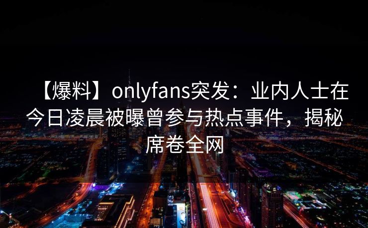 【爆料】onlyfans突发：业内人士在今日凌晨被曝曾参与热点事件，揭秘席卷全网