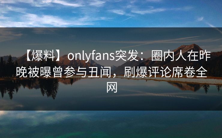 【爆料】onlyfans突发：圈内人在昨晚被曝曾参与丑闻，刷爆评论席卷全网