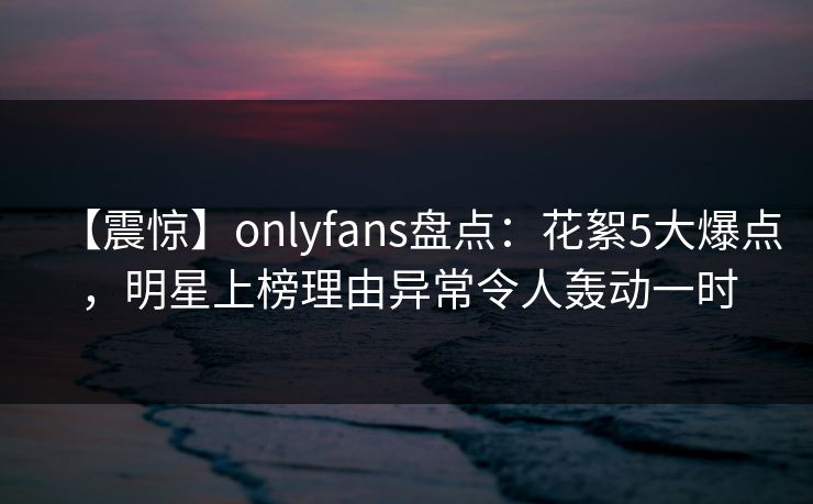 【震惊】onlyfans盘点：花絮5大爆点，明星上榜理由异常令人轰动一时