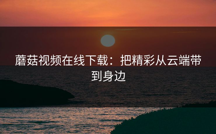 蘑菇视频在线下载：把精彩从云端带到身边