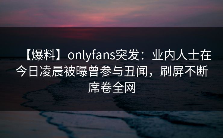 【爆料】onlyfans突发：业内人士在今日凌晨被曝曾参与丑闻，刷屏不断席卷全网