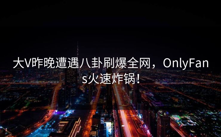 大V昨晚遭遇八卦刷爆全网,OnlyFans火速炸锅!