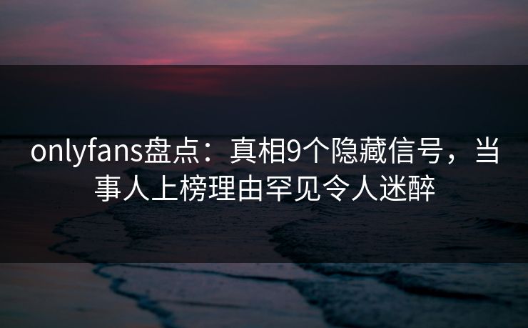 onlyfans盘点：真相9个隐藏信号，当事人上榜理由罕见令人迷醉