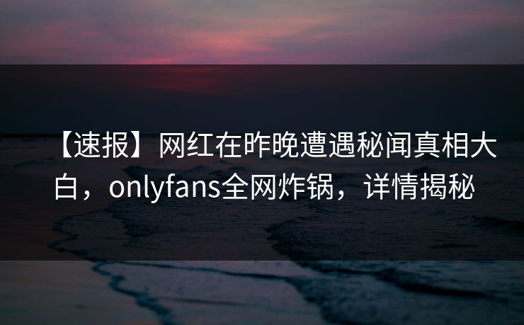【速报】网红在昨晚遭遇秘闻真相大白，onlyfans全网炸锅，详情揭秘
